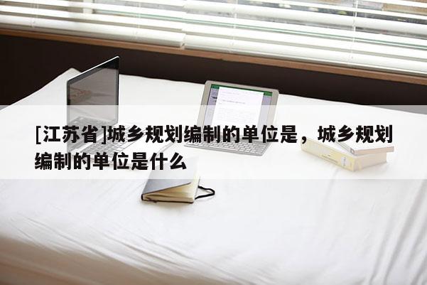 [江蘇省]城鄉規劃編制的單位是，城鄉規劃編制的單位是什么