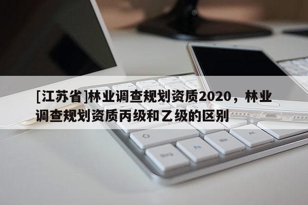 [江蘇省]林業(yè)調(diào)查規(guī)劃資質(zhì)2020，林業(yè)調(diào)查規(guī)劃資質(zhì)丙級和乙級的區(qū)別