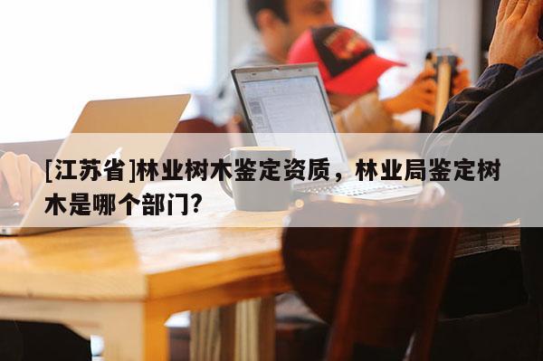 [江蘇省]林業樹木鑒定資質，林業局鑒定樹木是哪個部門?