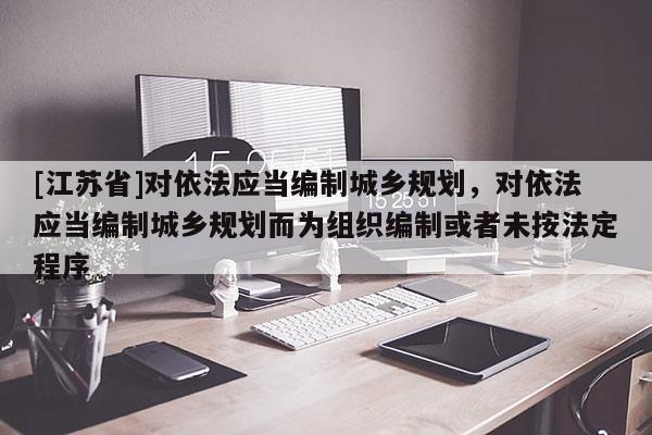 [江蘇省]對依法應當編制城鄉規劃，對依法應當編制城鄉規劃而為組織編制或者未按法定程序