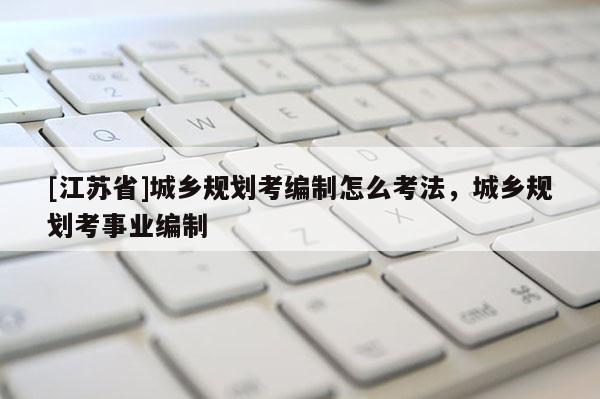 [江蘇省]城鄉規劃考編制怎么考法，城鄉規劃考事業編制