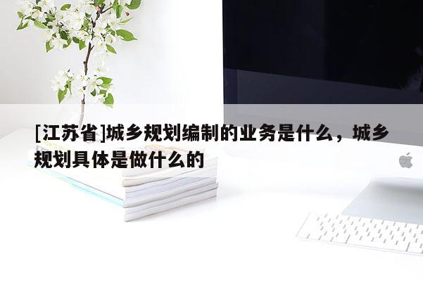 [江蘇省]城鄉(xiāng)規(guī)劃編制的業(yè)務是什么，城鄉(xiāng)規(guī)劃具體是做什么的