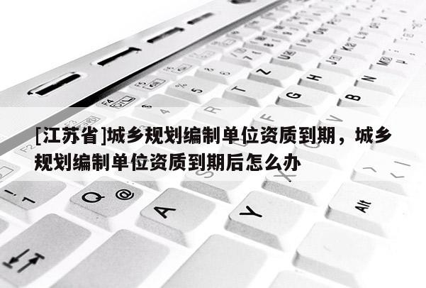 [江蘇省]城鄉規劃編制單位資質到期，城鄉規劃編制單位資質到期后怎么辦