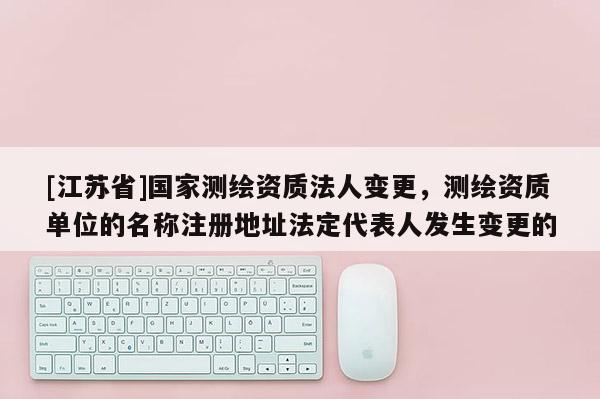 [江蘇省]國家測繪資質(zhì)法人變更，測繪資質(zhì)單位的名稱注冊地址法定代表人發(fā)生變更的