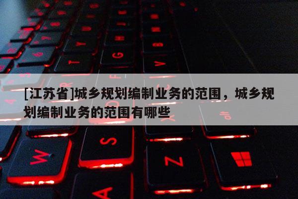 [江蘇省]城鄉(xiāng)規(guī)劃編制業(yè)務的范圍，城鄉(xiāng)規(guī)劃編制業(yè)務的范圍有哪些