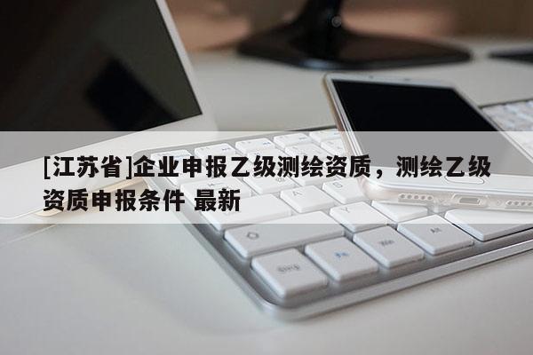 [江蘇省]企業(yè)申報(bào)乙級(jí)測(cè)繪資質(zhì)，測(cè)繪乙級(jí)資質(zhì)申報(bào)條件 最新