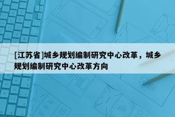 [江蘇省]城鄉規劃編制研究中心改革，城鄉規劃編制研究中心改革方向