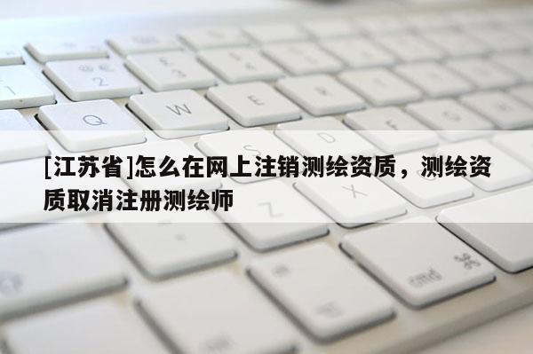 [江蘇省]怎么在網(wǎng)上注銷測繪資質(zhì)，測繪資質(zhì)取消注冊測繪師