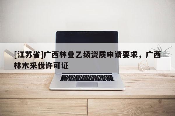 [江蘇省]廣西林業乙級資質申請要求，廣西林木采伐許可證