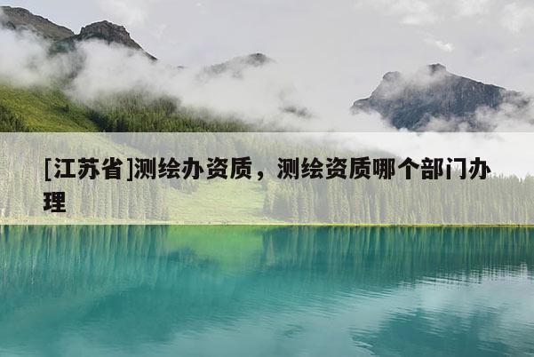 [江蘇省]測繪辦資質，測繪資質哪個部門辦理