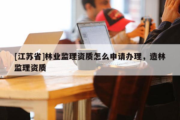 [江蘇省]林業監理資質怎么申請辦理，造林監理資質