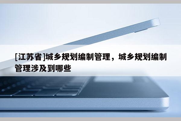 [江蘇省]城鄉規劃編制管理，城鄉規劃編制管理涉及到哪些