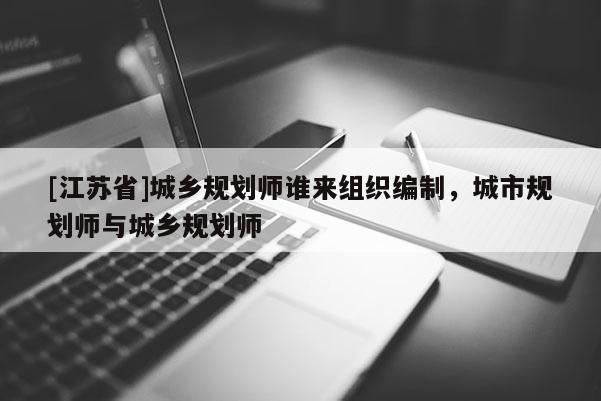 [江蘇省]城鄉(xiāng)規(guī)劃師誰來組織編制，城市規(guī)劃師與城鄉(xiāng)規(guī)劃師