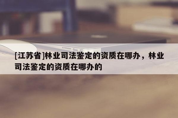 [江蘇省]林業(yè)司法鑒定的資質在哪辦，林業(yè)司法鑒定的資質在哪辦的