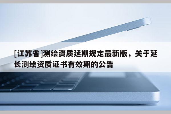 [江蘇省]測繪資質(zhì)延期規(guī)定最新版，關(guān)于延長測繪資質(zhì)證書有效期的公告