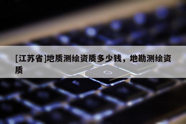 [江蘇省]地質(zhì)測繪資質(zhì)多少錢，地勘測繪資質(zhì)