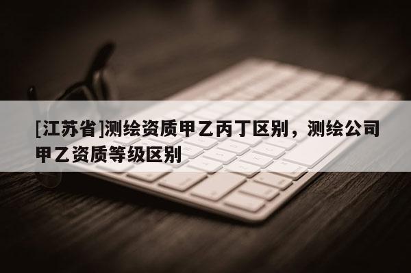 [江蘇省]測繪資質甲乙丙丁區別，測繪公司甲乙資質等級區別