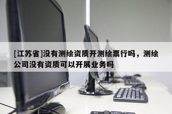 [江蘇省]沒有測繪資質開測繪票行嗎，測繪公司沒有資質可以開展業務嗎