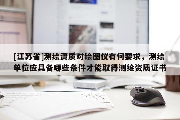 [江蘇省]測繪資質對繪圖儀有何要求，測繪單位應具備哪些條件才能取得測繪資質證書