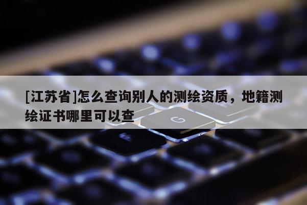 [江蘇省]怎么查詢別人的測(cè)繪資質(zhì)，地籍測(cè)繪證書(shū)哪里可以查