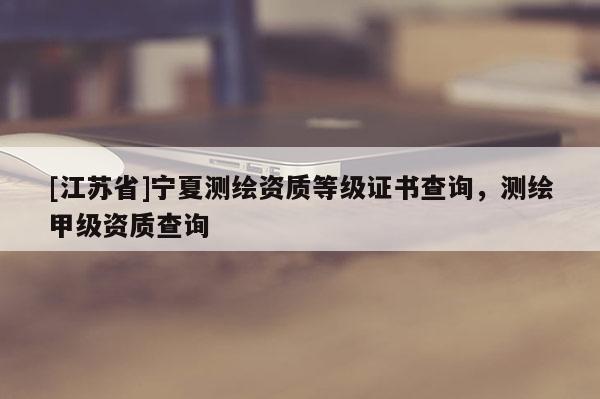 [江蘇省]寧夏測繪資質等級證書查詢，測繪甲級資質查詢