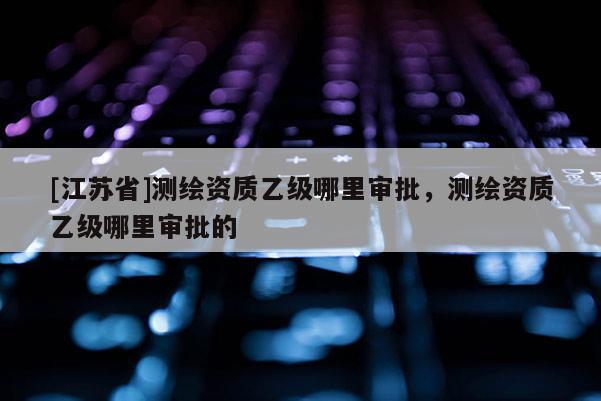 [江蘇省]測繪資質乙級哪里審批，測繪資質乙級哪里審批的