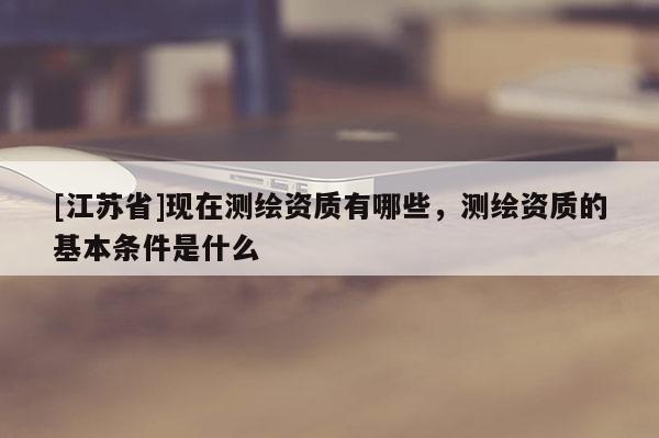 [江蘇省]現在測繪資質有哪些，測繪資質的基本條件是什么