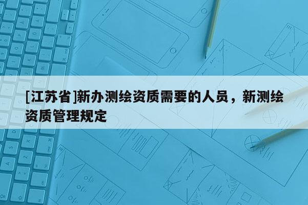 [江蘇省]新辦測繪資質(zhì)需要的人員，新測繪資質(zhì)管理規(guī)定