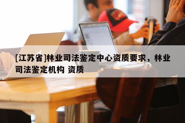 [江蘇省]林業司法鑒定中心資質要求，林業司法鑒定機構 資質