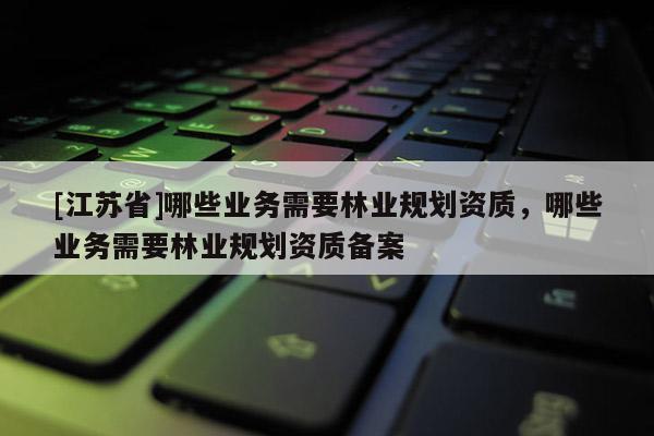 [江蘇省]哪些業(yè)務(wù)需要林業(yè)規(guī)劃資質(zhì)，哪些業(yè)務(wù)需要林業(yè)規(guī)劃資質(zhì)備案