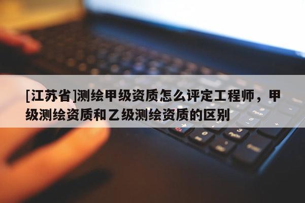 [江蘇省]測繪甲級資質怎么評定工程師，甲級測繪資質和乙級測繪資質的區別