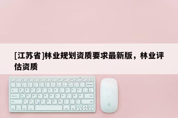 [江蘇省]林業(yè)規(guī)劃資質(zhì)要求最新版，林業(yè)評(píng)估資質(zhì)