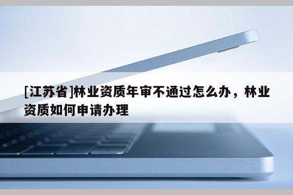 [江蘇省]林業資質年審不通過怎么辦，林業資質如何申請辦理