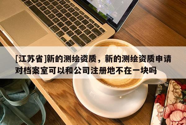 [江蘇省]新的測繪資質，新的測繪資質申請對檔案室可以和公司注冊地不在一塊嗎