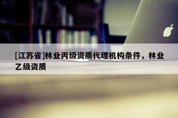 [江蘇省]林業(yè)丙級(jí)資質(zhì)代理機(jī)構(gòu)條件，林業(yè)乙級(jí)資質(zhì)