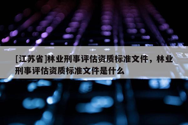 [江蘇省]林業刑事評估資質標準文件，林業刑事評估資質標準文件是什么