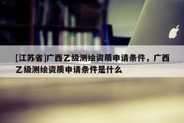 [江蘇省]廣西乙級測繪資質申請條件，廣西乙級測繪資質申請條件是什么