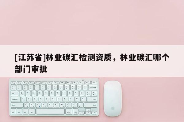 [江蘇省]林業碳匯檢測資質，林業碳匯哪個部門審批