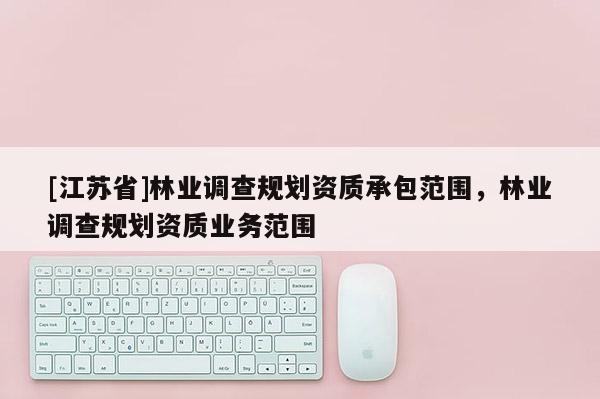 [江蘇省]林業(yè)調(diào)查規(guī)劃資質(zhì)承包范圍，林業(yè)調(diào)查規(guī)劃資質(zhì)業(yè)務(wù)范圍