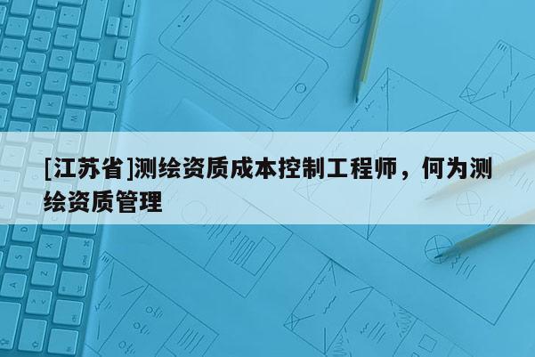 [江蘇省]測繪資質(zhì)成本控制工程師，何為測繪資質(zhì)管理
