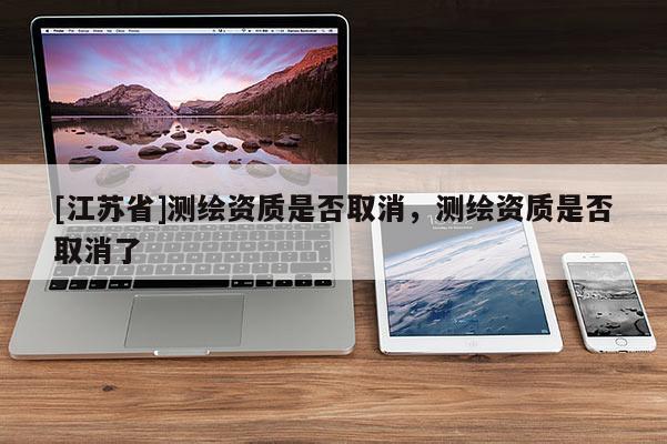 [江蘇省]測繪資質是否取消，測繪資質是否取消了