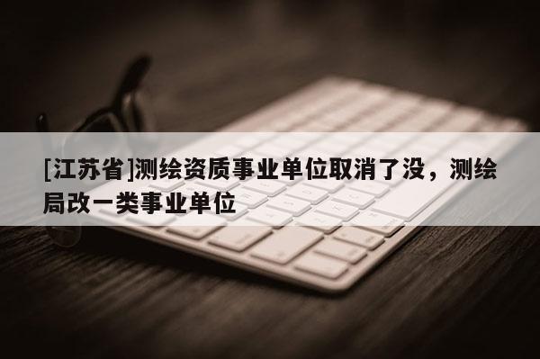 [江蘇省]測繪資質(zhì)事業(yè)單位取消了沒，測繪局改一類事業(yè)單位