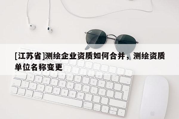 [江蘇省]測繪企業資質如何合并，測繪資質單位名稱變更