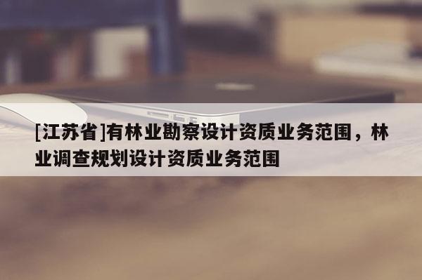 [江蘇省]有林業勘察設計資質業務范圍，林業調查規劃設計資質業務范圍