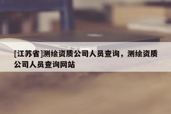 [江蘇省]測繪資質公司人員查詢，測繪資質公司人員查詢網站