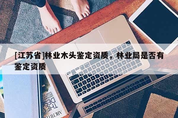 [江蘇省]林業(yè)木頭鑒定資質(zhì)，林業(yè)局是否有鑒定資質(zhì)