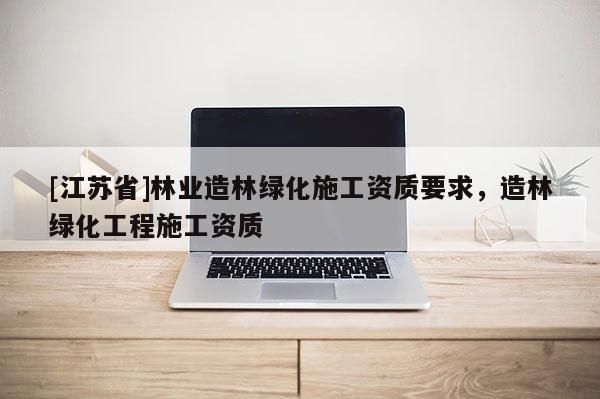 [江蘇省]林業(yè)造林綠化施工資質要求，造林綠化工程施工資質
