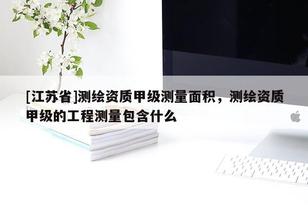 [江蘇省]測繪資質(zhì)甲級測量面積，測繪資質(zhì)甲級的工程測量包含什么
