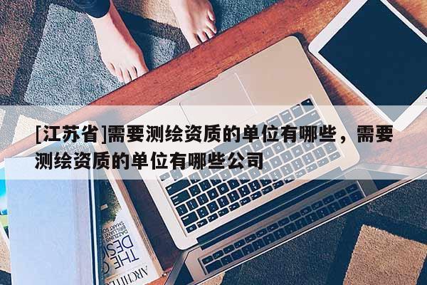[江蘇省]需要測繪資質的單位有哪些，需要測繪資質的單位有哪些公司
