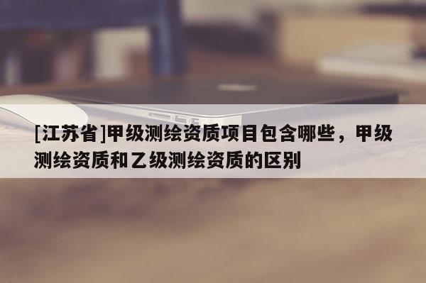 [江蘇省]甲級測繪資質項目包含哪些，甲級測繪資質和乙級測繪資質的區別
